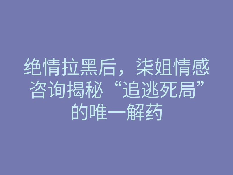 绝情拉黑后，柒姐情感咨询揭秘“追逃死局”的唯一解药