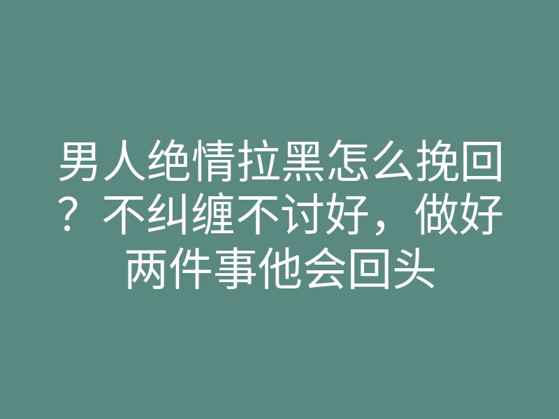 男人绝情拉黑怎么挽回？不纠缠不讨好，做好两件事他会回头