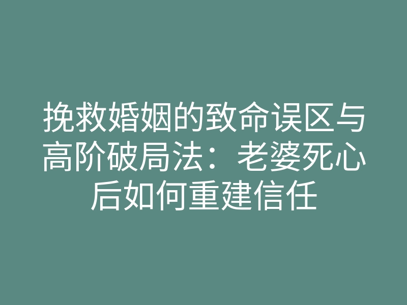 挽救婚姻的致命误区与高阶破局法：老婆死心后如何重建信任