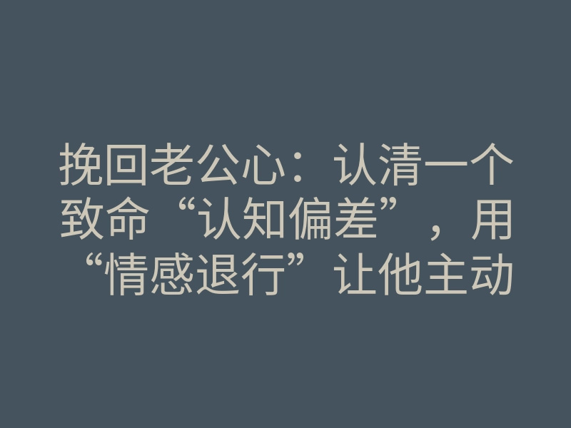 挽回老公心：认清一个致命“认知偏差”，用“情感退行”让他主动回头