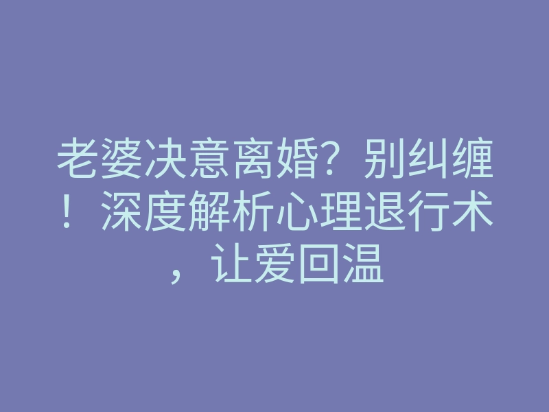 老婆决意离婚？别纠缠！深度解析心理退行术，让爱回温